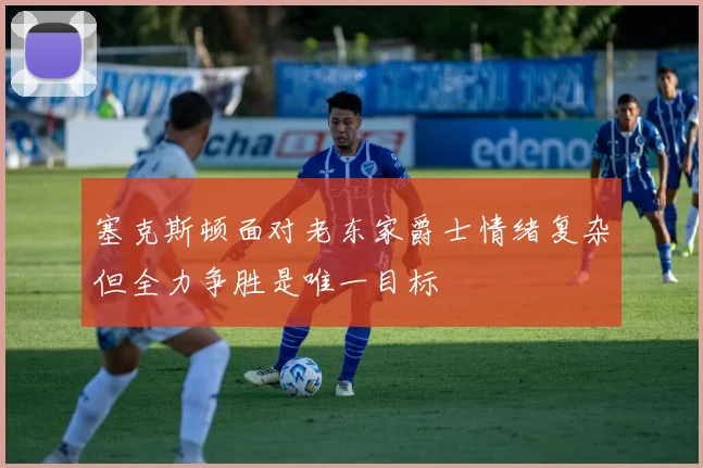 塞克斯顿面对老东家爵士情绪复杂但全力争胜是唯一目标