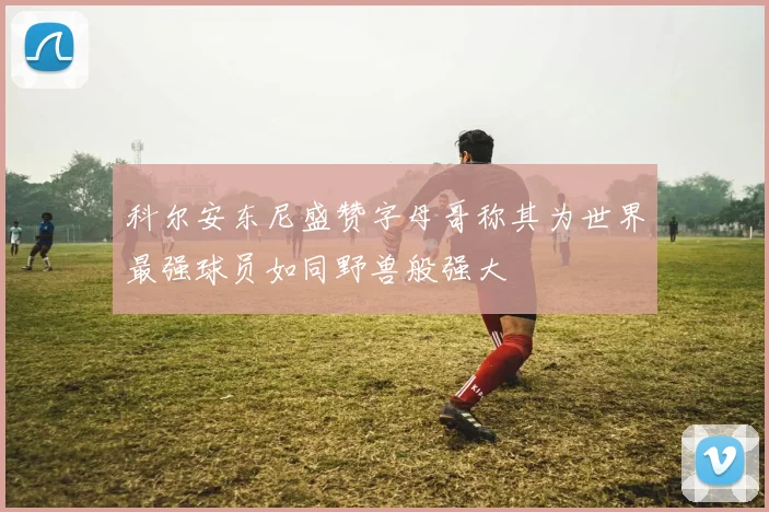 科尔安东尼盛赞字母哥称其为世界最强球员如同野兽般强大