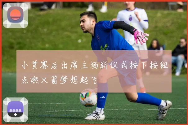 小贾赛后出席主场新仪式按下按钮点燃火箭梦想起飞