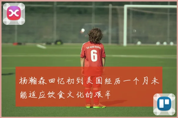 杨瀚森回忆初到美国经历一个月未能适应饮食文化的艰辛