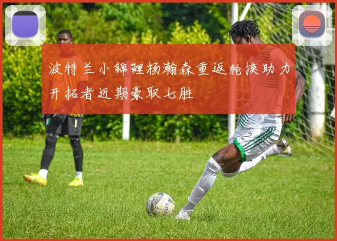 波特兰小锦鲤杨瀚森重返轮换助力开拓者近期豪取七胜