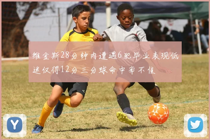 维金斯28分钟内遭遇6犯毕业表现低迷仅得12分三分球命中率不佳