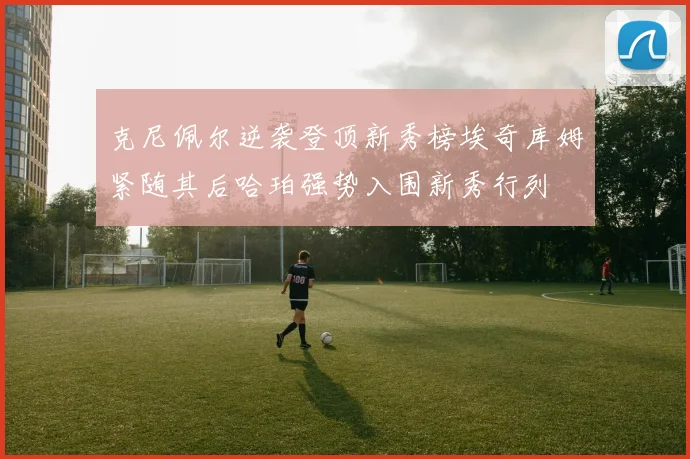 克尼佩尔逆袭登顶新秀榜埃奇库姆紧随其后哈珀强势入围新秀行列