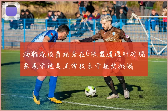 杨瀚森谈首轮秀在G联盟遭遇针对现象表示这是正常我乐于接受挑战