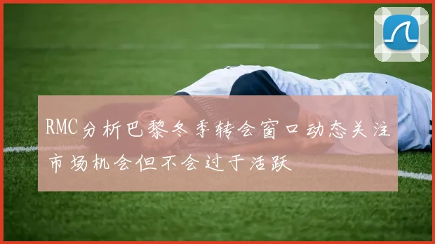 RMC分析巴黎冬季转会窗口动态关注市场机会但不会过于活跃