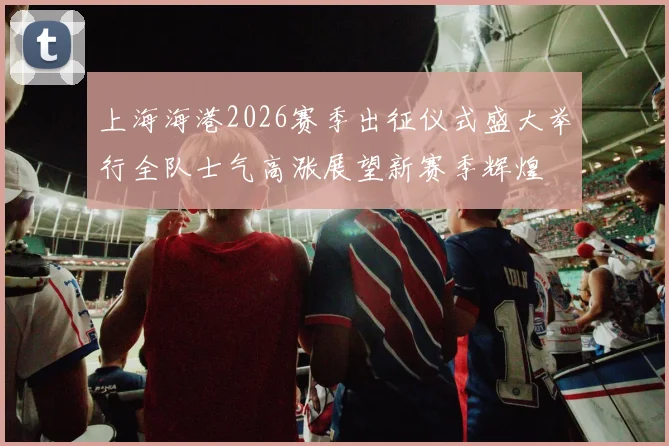 上海海港2026赛季出征仪式盛大举行全队士气高涨展望新赛季辉煌