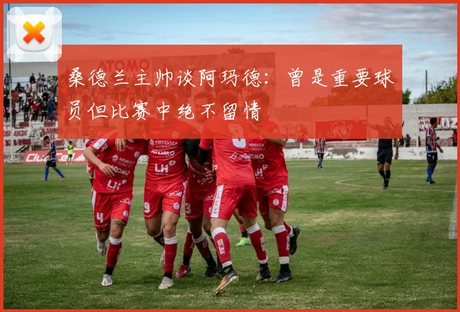 桑德兰主帅谈阿玛德：曾是重要球员但比赛中绝不留情