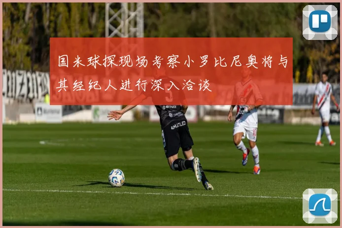 国米球探现场考察小罗比尼奥将与其经纪人进行深入洽谈