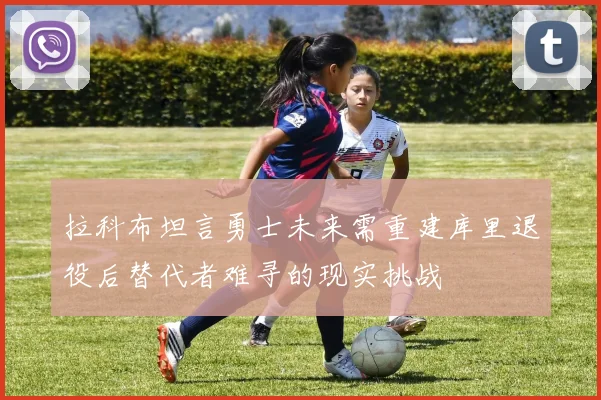 拉科布坦言勇士未来需重建库里退役后替代者难寻的现实挑战