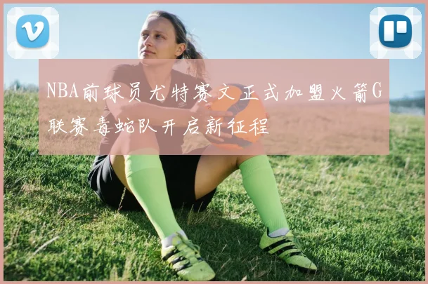 NBA前球员尤特赛文正式加盟火箭G联赛毒蛇队开启新征程