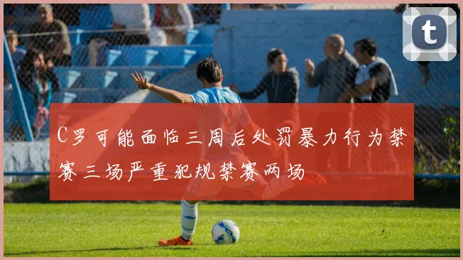 C罗可能面临三周后处罚暴力行为禁赛三场严重犯规禁赛两场