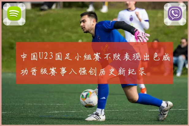 中国U23国足小组赛不败表现出色成功晋级赛事八强创历史新纪录