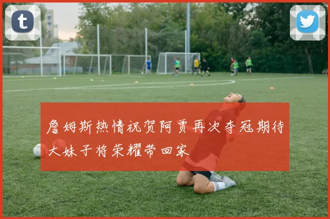 詹姆斯热情祝贺阿贾再次夺冠期待大妹子将荣耀带回家