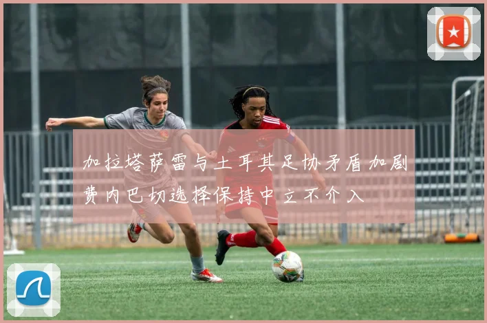 加拉塔萨雷与土耳其足协矛盾加剧费内巴切选择保持中立不介入