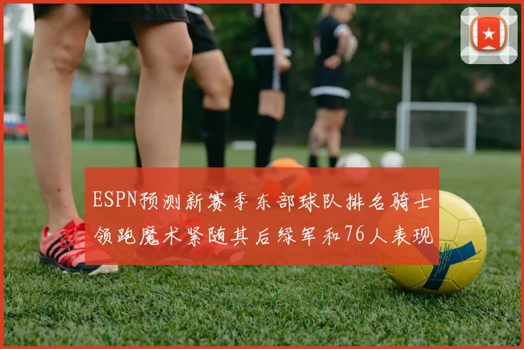 ESPN预测新赛季东部球队排名骑士领跑魔术紧随其后绿军和76人表现各异