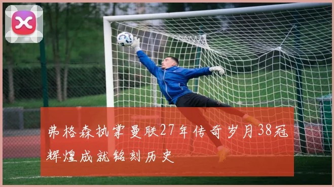 弗格森执掌曼联27年传奇岁月38冠辉煌成就铭刻历史