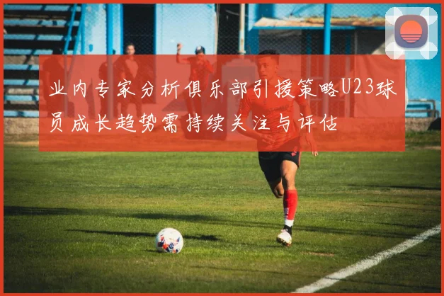 业内专家分析俱乐部引援策略U23球员成长趋势需持续关注与评估