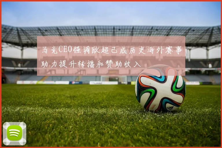 马竞CEO强调欧超已成历史海外赛事助力提升转播和赞助收入