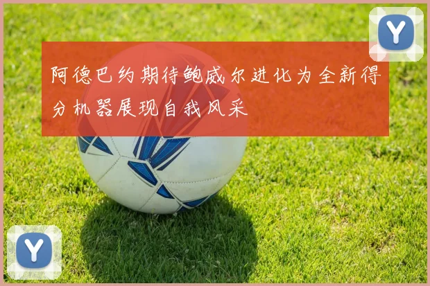 阿德巴约期待鲍威尔进化为全新得分机器展现自我风采