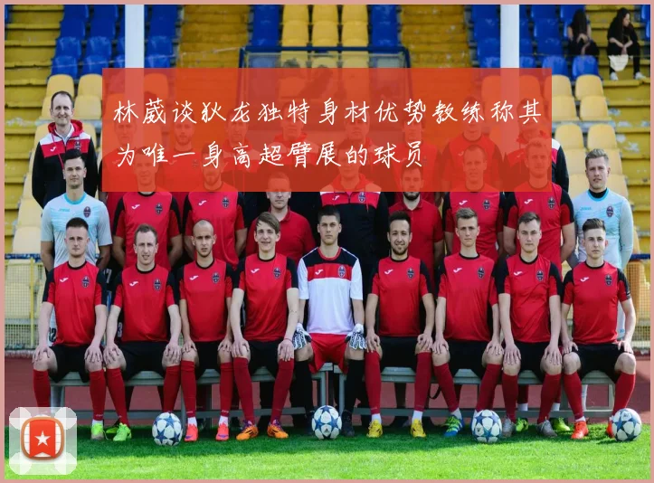 林葳谈狄龙独特身材优势教练称其为唯一身高超臂展的球员