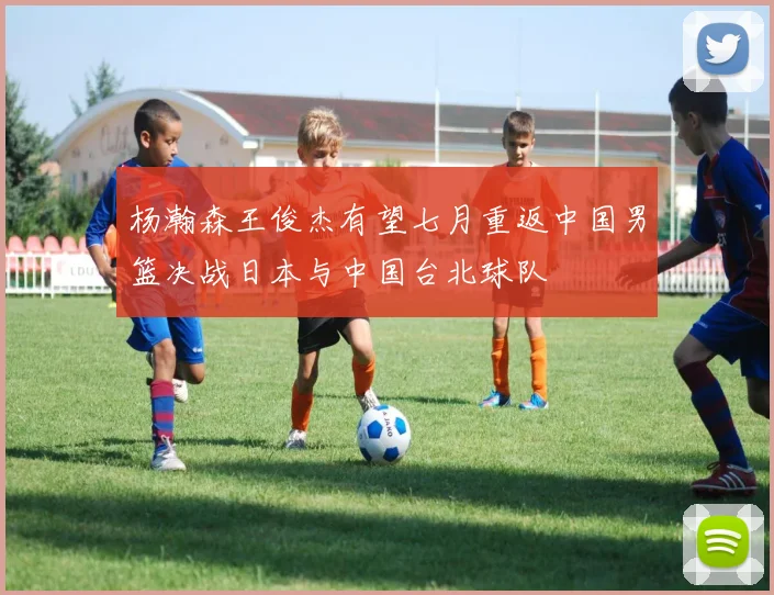 杨瀚森王俊杰有望七月重返中国男篮决战日本与中国台北球队
