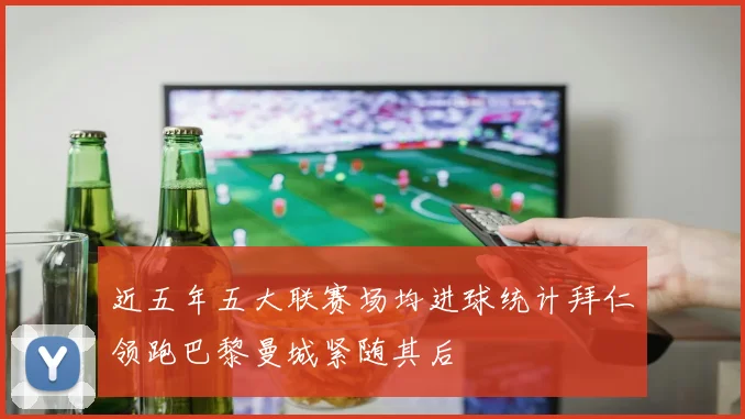 近五年五大联赛场均进球统计拜仁领跑巴黎曼城紧随其后