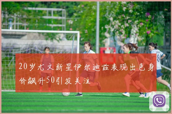 20岁尤文新星伊尔迪兹表现出色身价飙升50引发关注