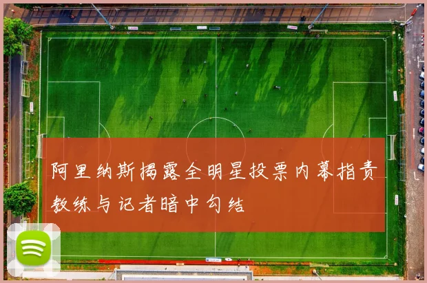 阿里纳斯揭露全明星投票内幕指责教练与记者暗中勾结