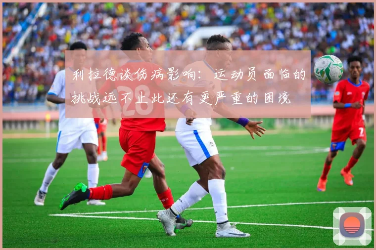 利拉德谈伤病影响：运动员面临的挑战远不止此还有更严重的困境