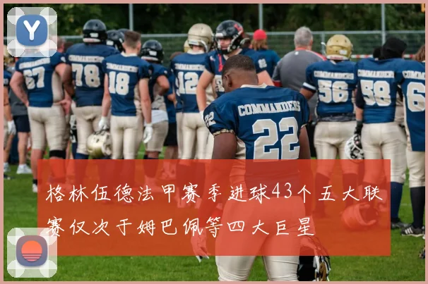 格林伍德法甲赛季进球43个五大联赛仅次于姆巴佩等四大巨星