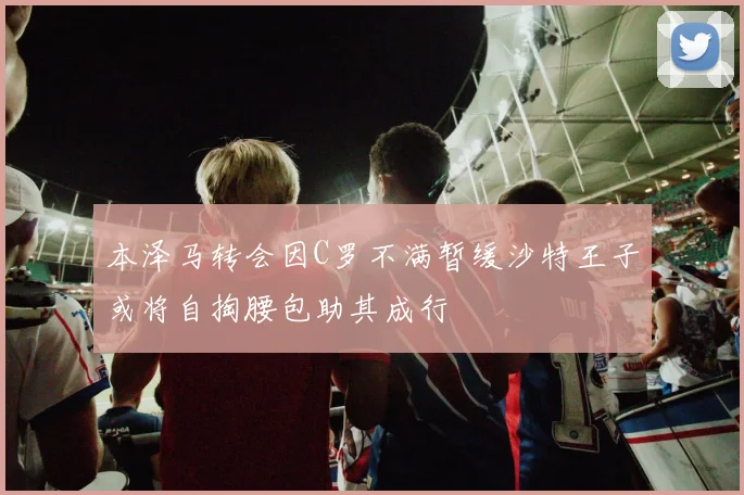 本泽马转会因C罗不满暂缓沙特王子或将自掏腰包助其成行