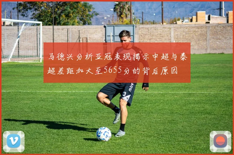 马德兴分析亚冠表现揭示中超与泰超差距加大至5655分的背后原因