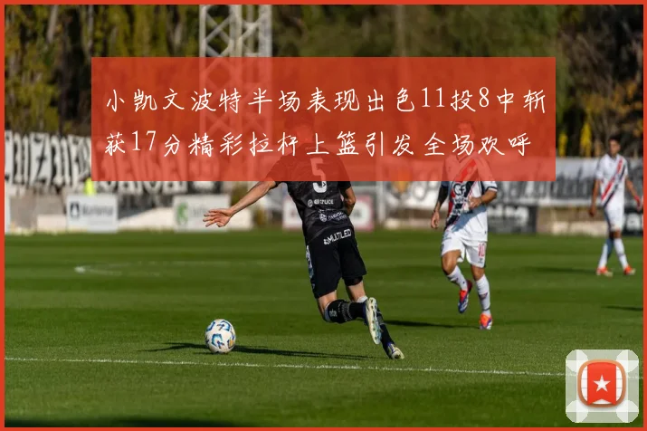 小凯文波特半场表现出色11投8中斩获17分精彩拉杆上篮引发全场欢呼