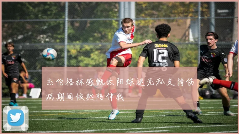 杰伦格林感慨太阳球迷无私支持伤病期间依然陪伴我